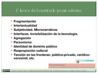 Claves del currículo posmoderno Fragmentaci ón Intertextualidad Subjetividad. Micronarrativas Interfaces. Invisibilización de la tecnología. Agregación Personismo Identidad de dominio p úblico Reapropiación cultural Tensi ón en las fronteras: público-privado, verídico-verosímil, etc. MÁS REFERENCIAS: http:// tiscar.com /2006/09/14/la-utilidad-de-un-blog- academico / 