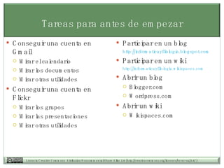 Tareas para antes de empezar Participar en un blog http:// informaticayfilologia.blogspot.com Participar en un wiki http://informaticayfilologia.wikispaces.com   Abrir un blog Blogger.com Wordpress.com Abrir un wiki Wikispaces.com Conseguir una cuenta en Gmail Mirar el calendario Mirar los documentos Mirar otras utilidades Conseguir una cuenta en Flickr Mirar los grupos Mirar las presentaciones Mirar otras utilidades 