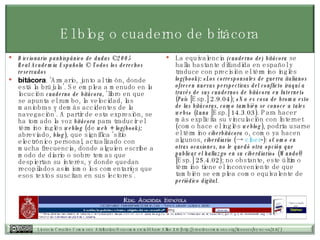 El blog o cuaderno de bitácora Diccionario panhispánico de dudas ©2005 Real Academia Española © Todos los derechos reservados   bitácora . ‘Armario, junto al timón, donde está la brújula’. Se emplea a menudo en la locución  cuaderno de bitácora,  ‘libro en que se apunta el rumbo, la velocidad, las maniobras y demás accidentes de la navegación’. A partir de esta expresión, se ha tomado la voz  bitácora  para traducir el término inglés  weblog  (de  web + log(book);  abreviado,  blog ), que significa ‘sitio electrónico personal, actualizado con mucha frecuencia, donde alguien escribe a modo de diario o sobre temas que despiertan su interés, y donde quedan recopilados asimismo los comentarios que esos textos suscitan en sus lectores’.  La equivalencia  (cuaderno de) bitácora  se halla bastante difundida en español y traduce con precisión el término inglés  log(book): «Los corresponsales de guerra italianos ofrecen nuevas perspectivas del conflicto iraquí a través de sus cuadernos de bitácora en Internet»  ( País  [Esp.] 2.9.04);  «No es cosa de broma esto de las bitácoras, como también se conoce a tales webs»  ( Luna  [Esp.] 14.3.03). Para hacer más explícita su vinculación con Internet (como hace el inglés  weblog ), podría usarse el término  ciberbitácora  o, como ya hacen algunos,  ciberdiario  (->  ciber - ):  «Como en otras ocasiones, no le quedó otra opción que publicar el hallazgo en su ciberdiario»  ( Mundo @ [Esp.] 25.4.02); no obstante, este último término tiene el inconveniente de que también se emplea como equivalente de  periódico digital .  
