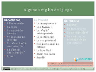Algunas reglas del juego SE PREMIA La transparencia Los  disclaimers La “copia” reinterpretada La rectificación La voz personal Explicarse ante las críticas La humildad Abrir, compartir Añadir SE CASTIGA El lucro oculto La copia No atribuir las fuentes No respetar las licencias No “escuchar” la conversación El “silencio administrativo” Borrar SE TOLERA El error La imperfección La provisionalidad La moderaci ón razonada de los comentarios MÁS REFERENCIAS: http:// tiscar.com /2006/09/14/la-utilidad-de-un-blog- academico / 