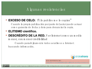 Algunas resistencias EXCESO DE CELO:  “Si lo publico me lo copian”  Cuando la propia publicación por parte del autor puede actuar como garantía de fecha y data para denunciar la copia.  ELITISMO científico. DESCRÉDITO DE LA RED.  Ver Internet como un medio menor, con menor credibilidad  Cuando parad ójicamente  todos acudimos a Internet  buscando información . MÁS REFERENCIAS: http:// tiscar.com /2006/09/14/la-utilidad-de-un-blog- academico / 