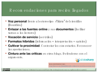 Voz personal  frente al estereotipo “elitista” del científico (Bourdieu) Enlazar a las fuentes online  y sus  documentos  (facilitar tareas a los lectores) Vocación de servicio  (ser útiles) Formatos híbridos  (información + interpretación + opinión) Cultivar la proximidad . Contestar los comentarios. Reconocer las aportaciones. Cintura ante las críticas  en otros blogs. Defenderse con el argumento. Recomendaciones para recién llegados MÁS REFERENCIAS: http:// tiscar.com /2006/09/14/la-utilidad-de-un-blog- academico / 