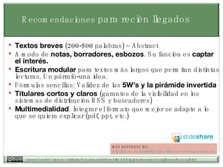 Recomendaciones  para recién llegados Textos breves  (200-500 palabras) ~ Abstract A modo de  notas, borradores, esbozos . Su función es  captar el interés. Escritura modular  para textos más largos que permitan distintas lecturas. Un párrafo-una idea. Fórmulas sencillas: Validez de las  5W’s y la pirámide invertida Titulares cortos y claros  (garantes de la visibilidad en los sistemas de distribución RSS y buscadores) Multimedialidad . Integrar el formato que mejor se adapte a lo que se quiera explicar (pdf, ppt, etc.) MÁS REFERENCIAS: http:// tiscar.com /2006/09/14/la-utilidad-de-un-blog- academico / 