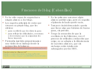 Fracasos del blog (Cabanillas) No he sido capaz de enganchar a ningún alumno a los blogs.  Les sugerí a principio de curso que creasen su propio blog, que les sirviese para escribir lo que les diera la gana para reflejar las dificultades, aventuras y desventuras que la asignatura les fuese trayendo Pretendía también proporcionarme una visión de mi trabajo desde la perspectiva del alumno En las primeras semanas algún alumno publicó algo, pero en seguida el planeta del aula quedó vacío.  Tampoco insistí demasiado: quería que fuese algo que hicieran de buena gana, sin presión.  Tengo la sensación de que la escritura en las bitácoras, con el proceso de reflexión y redacción que exige, no se adapta a la idiosincrasia de nuestros alumnos, que sin embargo están totalmente subyugados por los SMS. FUENTE:  http://www.extremaduraclasica.com/bitacora/?p=47   Para leer sobre los “alumnos 2.0”:  http://www.extremaduraclasica.com/bitacora/?p=125   http://doceoetdisco.blogspot.com/2007/09/en-busca-del-alumno-20.html   