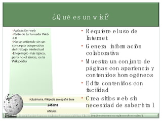 ¿Qué es un wiki? Requiere el uso de Internet Genera  información colaborativa  Muestra un conjunto de páginas con apariencia y contenidos homogéneos Edita contenidos con facilidad Crea sitios web sin necesidad de saber html 