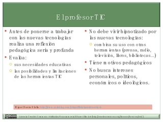 El profesor TIC Antes de ponerse a trabajar con las nuevas tecnologías realiza una reflexión pedagógica seria y profunda Evalúa: sus necesidades educativas las posibilidades y limitaciones de las herramientas TIC  No debe vivir hipnotizado por las nuevas tecnologías:  combina su uso con otras herramientas (prensa, radio, televisión, libros, bibliotecas...)  Tiene motivos pedagógicos No busca intereses personales, políticos, económicos o ideológicos. Miguel Santa Olalla:  http:// www.aulablog.com /el-perfil-del-profesor-tic- ii 