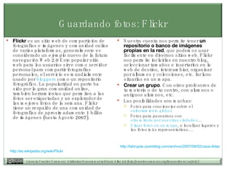 Guardando fotos: Flickr Flickr  es un sitio web de compartición de fotografías e imágenes y comunidad online de varias plataformas, generalmente es considerado un ejemplo nuevo de la futura navegación Web 2.0 Este popular sitio web para los usuarios sirve como servidor personal para compartir fotografías personales, el servicio es mundialmente usado por  bloggers  como un repositorio fotográfico. La popularidad en parte ha sido por la gran comunidad online, también herramientas que permiten a las fotos ser etiquetadas y un explorador de las mejores fotos de la semana. Flickr tiene un respaldo de una comunidad de fotografías de aproximadamente 1 billón de imágenes (hasta Agosto 2007). Nuestra cuenta nos permite tener  un repositorio o banco de imágenes propias en la red , que podemos usar fácilmente en diversos sitios web. Flickr nos permite incluirlas en nuestro blog, seleccionar tamaños e insertarlos en la web de destino, intercambiar, organizar por álbumes y colecciones, etc. Incluso situarlas en un mapa.  Crear un grupo . Con otros profesores de tu materia o de tu centro, con alumnos o antiguos alumnos, etc.  Las posibilidades son muchas:  Fotos para concienciar sobre el  calentamiento global .  Fotos para pasearnos con  otra mirada por nuestras ciudades ....  Situar fotos en un mapa , o localizar lugares y las fotos más representativas....  http:// es.wikipedia.org / wiki / Flickr   http://labrujula.zoomblog.com/archivo/2007/09/02/usos-didacticos-de-Flickr.html   