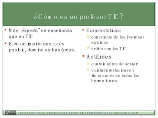 ¿Cómo es un profesor TIC? Más “experto” en enseñanza que en TIC Esto no impide que, si es posible, domine ambas áreas.  Características: consciente de los intereses externos crítico con las TIC Actitudes cautela antes de actuar  valorar prestaciones y limitaciones en todas las herramientas 