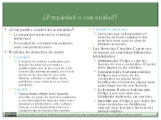 ¿Propiedad o comunidad? ¿Compartir o vender los materiales? La propiedad intelectual y el trabajo intelectual Necesidad de construir comunidades para compartir recursos Modelos de derechos de autor Copyright  Conjunto de normas y principios que regulan los derechos morales y patrimoniales que la ley concede a los autores (los  derechos de autor ), por el solo hecho de la creación de una obra literaria, artística o científica, tanto publicada o que todavía no se haya publicado.  Copyleft Copia permitida (=left(de leave) =granted)  describe un grupo de derechos aplicados a una diversidad de trabajos tales como programas informáticos, arte, cultura y ciencia, es decir prácticamente casi cualquier tipo de producción creativa Creative   Commons Licencias que salvaguardan el derecho del autor original a dar permisos para usar su obra de distintas maneras.  Las licencias Creative Commons se basan en combinar diferentes propiedades: Attribution (by) : Obliga a citar las fuentes de esos contenidos. El autor debe figurar en los créditos.  Noncommercial o NonCommercial (nc) : Obliga a que el uso de los contenidos no pueda tener bonificación económica alguna para quien haga uso de esa licencia.  No Derivative Works or NoDerivs (nd) : Obliga a que esa obra sea distribuida inalterada, sin cambios.  ShareAlike (sa) : Obliga a que todas las obras derivadas se distribuyan siempre bajo la misma licencia del trabajo original.  