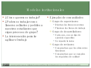 Modelos institucionales ¿Cómo queremos trabajar? ¿Podemos trabajar como llaneros solitarios y pedirles a nuestros estudiantes que sigan procesos de grupo? La interconexión permite agilizar el trabajo Ejemplos de comunidades Grupo de supervisores Diseñan las líneas maestras Plantean las líneas de trabajo Grupo de desarrolladores Cada uno, con un tipo de ejercicio específico Se reparte la tarea Grupo de revisores Comprueban que los elementos funcionan Comprueban que se cumplen los requisitos de calidad 