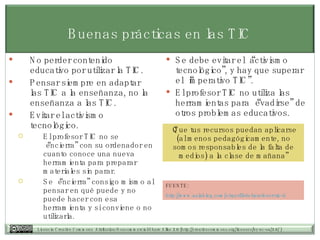 Buenas prácticas en las TIC No perder contenido educativo por utilizar la TIC.  Pensar siempre en adaptar las TIC a la enseñanza, no la enseñanza a las TIC. Evitar el activismo tecnológico.  El profesor TIC no se “encierra” con su ordenador en cuanto conoce una nueva herramienta para preparar materiales sin parar. Se “encierra” consigo mismo al pensar en qué puede y no puede hacer con esa herramienta y si conviene o no utilizarla.  Se debe evitar el “activismo tecnológico”, y hay que superar el “imperativo TIC”. El profesor TIC no utiliza las herramientas para “evadirse” de otros problemas educativos. “ Que tus recursos puedan aplicarse (al menos pedagógicamente, no somos responsables de la falta de medios) a la clase de mañana” FUENTE:  http:// www.aulablog.com /el-perfil-del-profesor-tic- ii 