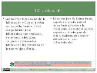 TIC y Educación Las nuevas tecnologías de la Información y Comunicación son aquellas herramientas computacionales e informáticas que procesan, almacenan, sintetizan, recuperan y presentan información representada de la más variada forma.  Es un conjunto de herramientas, soportes y canales para el tratamiento y acceso a la información. Constituyen nuevos soportes y canales para dar forma, registrar, almacenar y difundir contenidos informacionales http:// es.wikipedia.org /w/ index.php?title = Tecnolog%C3 % ADas_de_la_informaci%C3 %B3n_ y_la_comunicaci%C3 %B3n& oldid =4937700 