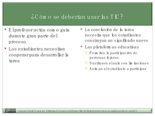 ¿Cómo se deberían usar las TIC? El profesor actúa como guía durante gran parte del proceso Los estudiantes necesitan cooperar para desarrollar la tarea La conclusión de la tarea necesita que los estudiantes construyan un significado nuevo  Las plataformas educativas Permiten la participación de personas lejanas Sustituyen al aula con limitaciones Animan al estudiante a participar 