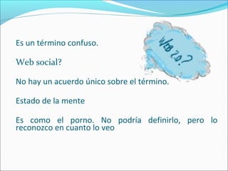Es un término confuso. 
Web social? 
No hay un acuerdo único sobre el término. 
Estado de la mente 
Es como el porno. No podría definirlo, pero lo 
reconozco en cuanto lo veo 
 