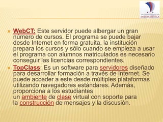 



WebCT: Este servidor puede albergar un gran
número de cursos. El programa se puede bajar
desde Internet en forma gratuita, la institución
prepara los cursos y sólo cuando se empieza a usar
el programa con alumnos matriculados es necesario
conseguir las licencias correspondientes.
TopClass: Es un software para servidores diseñado
para desarrollar formación a través de Internet. Se
puede acceder a este desde múltiples plataformas
utilizando navegadores estándares. Además,
proporciona a los estudiantes
un ambiente de clase virtual con soporte para
la construcción de mensajes y la discusión.

 