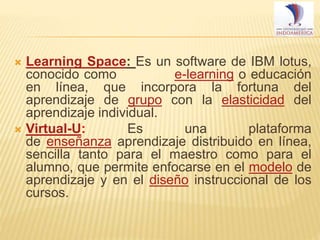 Learning Space: Es un software de IBM lotus,
conocido como
e-learning o educación
en línea, que incorpora la fortuna del
aprendizaje de grupo con la elasticidad del
aprendizaje individual.
 Virtual-U:
Es
una
plataforma
de enseñanza aprendizaje distribuido en línea,
sencilla tanto para el maestro como para el
alumno, que permite enfocarse en el modelo de
aprendizaje y en el diseño instruccional de los
cursos.


 