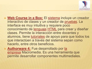 



Web Course in a Box: El sistema incluye un creador
interactivo de clases y un creador de pruebas. La
interface es muy intuitiva y requiere poco
conocimiento de lenguaje HTML para crear y diseñar
clases. Permite la interacción entre docentes y
alumnos, tiene tutoriales de apoyo para que todos los
que interactúen a través del sistema sepan como
hacerlo, entre otros beneficios.
Authorware 4: Fue desarrollado por la
empresa Macromedia. Es una herramienta que
permite desarrollar componentes multimediales.

 