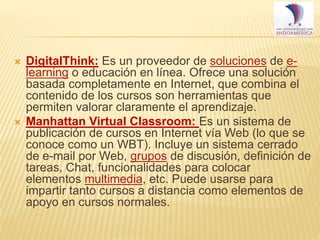 



DigitalThink: Es un proveedor de soluciones de elearning o educación en línea. Ofrece una solución
basada completamente en Internet, que combina el
contenido de los cursos son herramientas que
permiten valorar claramente el aprendizaje.
Manhattan Virtual Classroom: Es un sistema de
publicación de cursos en Internet vía Web (lo que se
conoce como un WBT). Incluye un sistema cerrado
de e-mail por Web, grupos de discusión, definición de
tareas, Chat, funcionalidades para colocar
elementos multimedia, etc. Puede usarse para
impartir tanto cursos a distancia como elementos de
apoyo en cursos normales.

 
