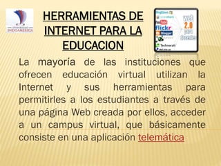 HERRAMIENTAS DE
INTERNET PARA LA
EDUCACION
La mayoría de las instituciones que
ofrecen educación virtual utilizan la
Internet y sus herramientas para
permitirles a los estudiantes a través de
una página Web creada por ellos, acceder
a un campus virtual, que básicamente
consiste en una aplicación telemática

 