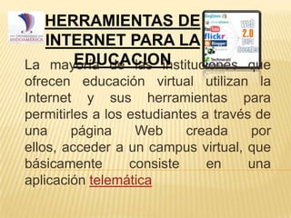 HERRAMIENTAS DE
INTERNET PARA LA
EDUCACION
La mayoría de las instituciones que
ofrecen educación virtual utilizan la
Internet y sus herramientas para
permitirles a los estudiantes a través de
una
página
Web
creada
por
ellos, acceder a un campus virtual, que
básicamente
consiste
en
una
aplicación telemática

 