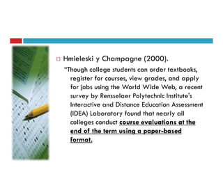 Hmieleski y Champagne (2000).
“Though college students can order textbooks,
  register for courses, view grades, and apply
  for jobs using the World Wide Web, a recent
  survey by Rensselaer Polytechnic Institute's
  Interactive and Distance Education Assessment
  (IDEA) Laboratory found that nearly all
  colleges conduct course evaluations at the
  end of the term using a paper-based
  format.
 
