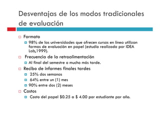 Desventajas de los modos tradicionales
de evaluación
 Formato
   98% de las universidades que ofrecen cursos en línea utilizan
   formas de evaluación en papel (estudio realizado por IDEA
   Lab,1999).
 Frecuencia de la retroalimentación
   Al final del semestre o mucho más tarde.
 Recibo de informes finales tardes
   25% dos semanas
   64% entre un (1) mes
   90% entre dos (2) meses
 Costos
    Costo del papel $0.25 a $ 4.00 por estudiante por año.
 
