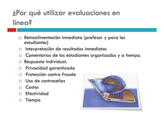 ¿Por qué utilizar evaluaciones en
línea?
   Retroalimentación inmediata (profesor y para los
   estudiantes)
    Interpretación de resultados inmediatos
    Comentarios de los estudiantes organizados y a tiempo.
   Respuesta individual.
    Privacidad garantizada
    Protección contra fraude
    Uso de contraseñas
    Costos
    Efectividad
    Tiempo
 