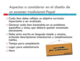 Aspectos a considerar en el diseño de
un examen tradicional-Papel
Cada ítem debe reflejar un objetivo curricular
importante a ser evaluado.
Generar cada ítem basándolo en un problema
específico y único, que deberá quedar enunciado
claramente.
Debe estar escrito en lenguaje simple y conciso,
evitando descripciones innecesarias y complicaciones
inútiles.
Tiempo para completarlo
Lugar para administrarlo
Hora
 