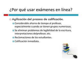 ¿Por qué usar exámenes en línea?
 Agilización del proceso de calificación.
   Considerable ahorro de tiempo al profesor,
   especialmente cuando se tienen grupos numerosos.
   Se eliminan problemas de legibilidad de la escritura,
   interpretaciones delprofesor, etc.
   Reclamaciones de los estudiantes.
   Calificación inmediata.
 