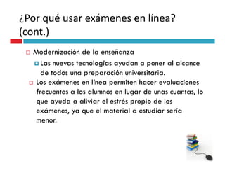 ¿Por qué usar exámenes en línea?
(cont.)
  Modernización de la enseñanza
     Las nuevas tecnologías ayudan a poner al alcance
     de todos una preparación universitaria.
  Los exámenes en línea permiten hacer evaluaciones
   frecuentes a los alumnos en lugar de unas cuantas, lo
   que ayuda a aliviar el estrés propio de los
   exámenes, ya que el material a estudiar sería
   menor.
 