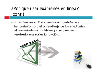 ¿Por qué usar exámenes en línea?
(cont.)
 Los exámenes en línea pueden ser también una
 herramienta para el aprendizaje de los estudiantes
 al presentarles un problema y si no pueden
 resolverlo, mostrarles la solución.
 