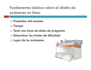 Fundamentos básicos sobre el diseño de
exámenes en línea
  Propósitos del examen
  Tiempo
  Tener una base de datos de preguntas
  Determinar los niveles de dificultad
  Lugar de los exámenes
 