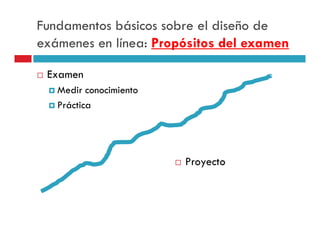 Fundamentos básicos sobre el diseño de
exámenes en línea: Propósitos del examen

 Examen
   Medir conocimiento
   Práctica




                        Proyecto
 