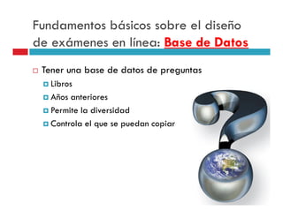 Fundamentos básicos sobre el diseño
de exámenes en línea: Base de Datos
 Tener una base de datos de preguntas
   Libros
   Años anteriores
   Permite la diversidad
   Controla el que se puedan copiar
 