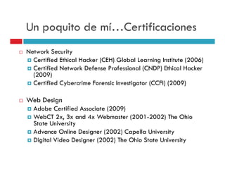 Un poquito de mí…Certificaciones
Network Security
  Certified Ethical Hacker (CEH) Global Learning Institute (2006)
  Certified Network Defense Professional (CNDP) Ethical Hacker
  (2009)
  Certified Cybercrime Forensic Investigator (CCFI) (2009)

Web Design
  Adobe Certified Associate (2009)
  WebCT 2x, 3x and 4x Webmaster (2001-2002) The Ohio
  State University
  Advance Online Designer (2002) Capella University
  Digital Video Designer (2002) The Ohio State University
 