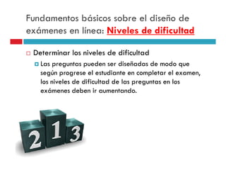 Fundamentos básicos sobre el diseño de
exámenes en línea: Niveles de dificultad

 Determinar los niveles de dificultad
   Las preguntas pueden ser diseñadas de modo que
   según progrese el estudiante en completar el examen,
   los niveles de dificultad de las preguntas en los
   exámenes deben ir aumentando.
 