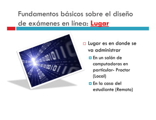 Fundamentos básicos sobre el diseño
de exámenes en línea: Lugar

                     Lugar es en donde se
                     va administrar
                       En un salón de
                       computadoras en
                       particular- Proctor
                       (Local)
                       En la casa del
                       estudiante (Remoto)
 