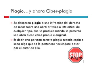 Plagio…y ahora Ciber-plagio

 Se denomina plagio a una infracción del derecho
 de autor sobre una obra artística o intelectual de
 cualquier tipo, que se produce cuando se presenta
 una obra ajena como propia u original.
 Es decir, una persona comete plagio cuando copia o
 imita algo que no le pertenece haciéndose pasar
 por el autor de ello.
 