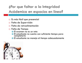 ¿Por que faltar a la Integridad
Acádemica en espacios en línea?
 Es más fácil que presencial
 Falta de Supervisión
 Falta de retroalimentación
 Falta de Tiempo
    El examen no es un reto
    El estudiante no cuenta con suficiente tiempo para
    completarlo
    El estudiante no maneja el tiempo adecuadamente
 