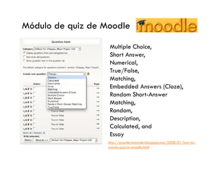 Módulo de quiz de Moodle

                   Multiple Choice,
                   Short Answer,
                   Numerical,
                   True/False,
                   Matching,
                   Embedded Answers (Cloze),
                   Random Short-Answer
                   Matching,
                   Random,
                   Description,
                   Calculated, and
                   Essay
                   http://moodle-tutorials.blogspot.com/2008/01/how-to-
                   create-quiz-in-moodle.html
 
