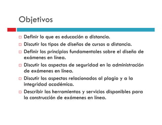 Objetivos
 Definir lo que es educación a distancia.
 Discutir los tipos de diseños de cursos a distancia.
 Definir los principios fundamentales sobre el diseño de
 exámenes en línea.
 Discutir los aspectos de seguridad en la administración
 de exámenes en línea.
 Discutir los aspectos relacionados al plagio y a la
 integridad académica.
 Describir las herramientas y servicios disponibles para
 la construcción de exámenes en línea.
 