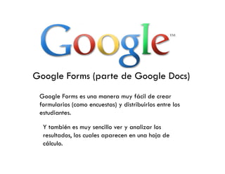 Google Forms (parte de Google Docs)
 Google Forms es una manera muy fácil de crear
 formularios (como encuestas) y distribuirlos entre los
 estudiantes.

  Y también es muy sencillo ver y analizar los
  resultados, los cuales aparecen en una hoja de
  cálculo.
 