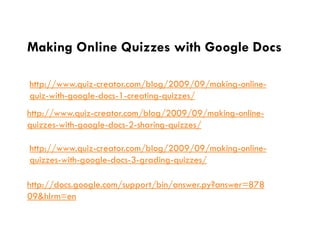 Making Online Quizzes with Google Docs

http://www.quiz-creator.com/blog/2009/09/making-online-
quiz-with-google-docs-1-creating-quizzes/
http://www.quiz-creator.com/blog/2009/09/making-online-
quizzes-with-google-docs-2-sharing-quizzes/

http://www.quiz-creator.com/blog/2009/09/making-online-
quizzes-with-google-docs-3-grading-quizzes/

http://docs.google.com/support/bin/answer.py?answer=878
09&hlrm=en
 