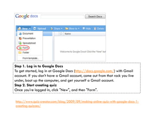 Step 1. Log in to Google Docs
To get started, log in at Google Docs (http://docs.google.com/) with Gmail
account. If you don’t have a Gmail account, come out from that rock you live
under, boot up the computer, and get yourself a Gmail account.
Step 2. Start creating quiz
Once you’re logged in, click "New", and then "Form".

http://www.quiz-creator.com/blog/2009/09/making-online-quiz-with-google-docs-1-
creating-quizzes/
 