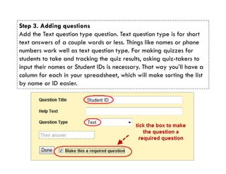 Step 3. Adding questions
Add the Text question type question. Text question type is for short
text answers of a couple words or less. Things like names or phone
numbers work well as text question type. For making quizzes for
students to take and tracking the quiz results, asking quiz-takers to
input their names or Student IDs is necessary. That way you’ll have a
column for each in your spreadsheet, which will make sorting the list
by name or ID easier.
 