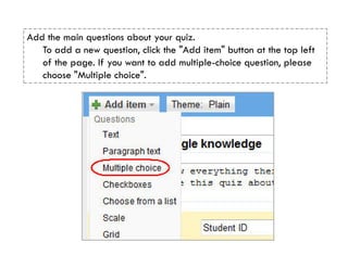 Add the main questions about your quiz.
   To add a new question, click the "Add item" button at the top left
   of the page. If you want to add multiple-choice question, please
   choose "Multiple choice".
 