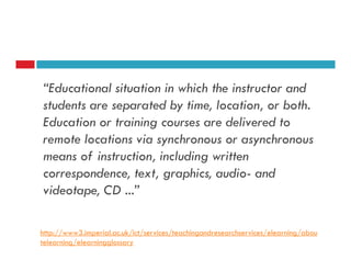 “Educational situation in which the instructor and
students are separated by time, location, or both.
Education or training courses are delivered to
remote locations via synchronous or asynchronous
means of instruction, including written
correspondence, text, graphics, audio- and
videotape, CD ...”

http://www3.imperial.ac.uk/ict/services/teachingandresearchservices/elearning/abou
telearning/elearningglossary
 
