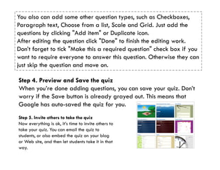 You also can add some other question types, such as Checkboxes,
Paragraph text, Choose from a list, Scale and Grid. Just add the
questions by clicking "Add item" or Duplicate icon.
After editing the question click "Done" to finish the editing work.
Don’t forget to tick "Make this a required question" check box if you
want to require everyone to answer this question. Otherwise they can
just skip the question and move on.

Step 4. Preview and Save the quiz
When you’re done adding questions, you can save your quiz. Don’t
worry if the Save button is already grayed out. This means that
Google has auto-saved the quiz for you.
Step 5. Invite others to take the quiz
Now everything is ok, it’s time to invite others to
take your quiz. You can email the quiz to
students, or also embed the quiz on your blog
or Web site, and then let students take it in that
way.
 