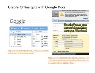Create Online quiz with Google Docs




http://www.technotraits.com/2008/05/create-
online-quiz-with-google-docs/

                                          http://www.speedofcreativity.org/2009/11/1
                                          5/branching-surveys-and-self-grading-quizzes-
                                          in-google-forms-google-docs/
 