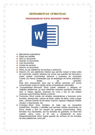 HERRAMIENTAS OFIMATICAS
PROCESADOR DE TEXTO: MICROSOFT WORD
Marcadores automáticos
Elegir una plantilla
Abrir un documento
Guardar un documento
Leer documentos
Control de cambios
Imprimir un documento
Word, es una plataforma de escritura y redacción
Intuición.- Es una plataforma intuitiva que permite revisar el texto antes
de imprimirse, pueden utilizarse los iconos que guardan las funciones y
evitan realizar movimientos tediosos y procesos de comandos
Cuenta con menús contextuales que se despliegan en forma ordenada y
son fáciles de aprender.
Está bien estructurado para que lo utilicen personas con pocos
conocimientos sobre el manejo de las computadoras personales.
Compatibilidad.- Microsoft Word puede instalarse y utilizarse en
múltiples plataformas, ya sean diferentes sistemas operativos Windows,
Os2, e incluso algunas versiones de Linux y hoy en día existen
versiones para Windows Mobile y Android.
Funciones.- Word cuenta con amplias características y funciones como
formatos, alineaciones, colores de letras, estilos de letras, cortar y pegar
texto, cambiar tamaño de las letras, imprimir, ingresar imágenes insertar
vínculos o hipervínculos etc.
Formatos.- Word tiene formatos de texto que se encuentran
predefinidos, formatos o plantillas que permiten realizar documentos en
forma simple y fácil sin requerir de grandes conocimientos. Otros
formatos muy importantes, son los formatos de guardado, en Word han
existido varios como el rtf, doc y actualmente el docx.
Independientemente Word puede guardar los archivos en los formatos
de otras plataformas como pdf.
 
